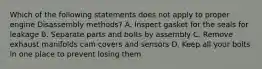 Which of the following statements does not apply to proper engine Disassembly methods? A. Inspect gasket for the seals for leakage B. Separate parts and bolts by assembly C. Remove exhaust manifolds cam covers and sensors D. Keep all your bolts in one place to prevent losing them