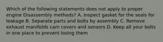 Which of the following statements does not apply to proper engine Disassembly methods? A. Inspect gasket for the seals for leakage B. Separate parts and bolts by assembly C. Remove exhaust manifolds cam covers and sensors D. Keep all your bolts in one place to prevent losing them