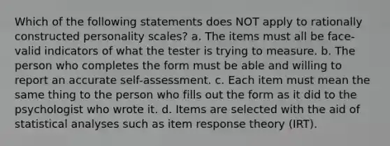 Which of the following statements does NOT apply to rationally constructed personality scales? a. The items must all be face-valid indicators of what the tester is trying to measure. b. The person who completes the form must be able and willing to report an accurate self-assessment. c. Each item must mean the same thing to the person who fills out the form as it did to the psychologist who wrote it. d. Items are selected with the aid of statistical analyses such as item response theory (IRT).