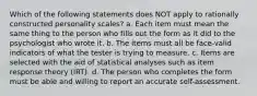 Which of the following statements does NOT apply to rationally constructed personality scales? a. Each item must mean the same thing to the person who fills out the form as it did to the psychologist who wrote it. b. The items must all be face-valid indicators of what the tester is trying to measure. c. Items are selected with the aid of statistical analyses such as item response theory (IRT). d. The person who completes the form must be able and willing to report an accurate self-assessment.