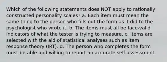 Which of the following statements does NOT apply to rationally constructed personality scales? a. Each item must mean the same thing to the person who fills out the form as it did to the psychologist who wrote it. b. The items must all be face-valid indicators of what the tester is trying to measure. c. Items are selected with the aid of statistical analyses such as item response theory (IRT). d. The person who completes the form must be able and willing to report an accurate self-assessment.