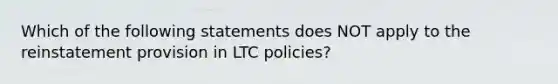 Which of the following statements does NOT apply to the reinstatement provision in LTC policies?