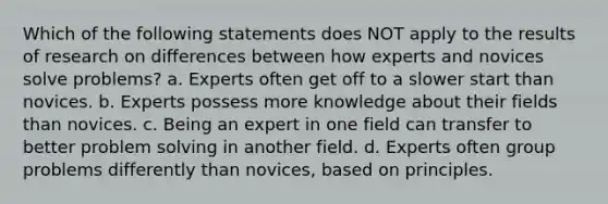 Which of the following statements does NOT apply to the results of research on differences between how experts and novices solve problems? a. Experts often get off to a slower start than novices. b. Experts possess more knowledge about their fields than novices. c. Being an expert in one field can transfer to better problem solving in another field. d. Experts often group problems differently than novices, based on principles.