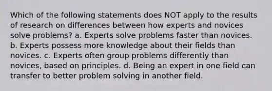 Which of the following statements does NOT apply to the results of research on differences between how experts and novices solve problems? a. Experts solve problems faster than novices. b. Experts possess more knowledge about their fields than novices. c. Experts often group problems differently than novices, based on principles. d. Being an expert in one field can transfer to better problem solving in another field.