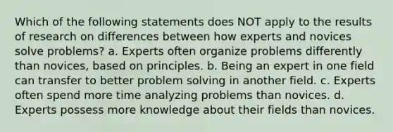 Which of the following statements does NOT apply to the results of research on differences between how experts and novices solve problems? a. Experts often organize problems differently than novices, based on principles. b. Being an expert in one field can transfer to better problem solving in another field. c. Experts often spend more time analyzing problems than novices. d. Experts possess more knowledge about their fields than novices.