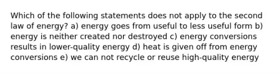 Which of the following statements does not apply to the second law of energy? a) energy goes from useful to less useful form b) energy is neither created nor destroyed c) energy conversions results in lower-quality energy d) heat is given off from energy conversions e) we can not recycle or reuse high-quality energy