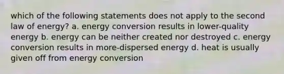 which of the following statements does not apply to the second law of energy? a. energy conversion results in lower-quality energy b. energy can be neither created nor destroyed c. energy conversion results in more-dispersed energy d. heat is usually given off from energy conversion