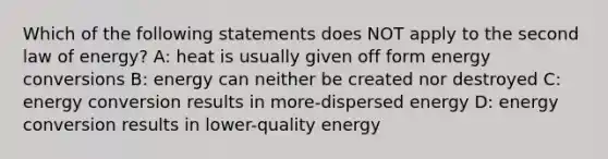 Which of the following statements does NOT apply to the second law of energy? A: heat is usually given off form energy conversions B: energy can neither be created nor destroyed C: energy conversion results in more-dispersed energy D: energy conversion results in lower-quality energy