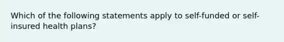 Which of the following statements apply to self-funded or self-insured health plans?