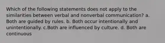 Which of the following statements does not apply to the similarities between verbal and nonverbal communication? a. Both are guided by rules. b. Both occur intentionally and unintentionally. c.Both are influenced by culture. d. Both are continuous