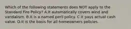 Which of the following statements does NOT apply to the Standard Fire Policy? A.It automatically covers wind and vandalism. B.It is a named peril policy. C.It pays actual cash value. D.It is the basis for all homeowners policies.