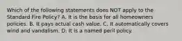 Which of the following statements does NOT apply to the Standard Fire Policy? A. It is the basis for all homeowners policies. B. It pays actual cash value. C. It automatically covers wind and vandalism. D. It is a named peril policy.