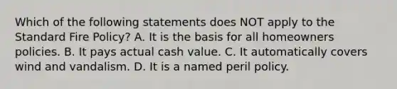 Which of the following statements does NOT apply to the Standard Fire Policy? A. It is the basis for all homeowners policies. B. It pays actual cash value. C. It automatically covers wind and vandalism. D. It is a named peril policy.