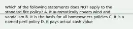 Which of the following statements does NOT apply to the standard fire policy? A. It automatically covers wind and vandalism B. It is the basis for all homeowners policies C. It is a named peril policy D. It pays actual cash value