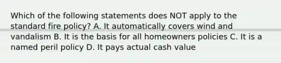 Which of the following statements does NOT apply to the standard fire policy? A. It automatically covers wind and vandalism B. It is the basis for all homeowners policies C. It is a named peril policy D. It pays actual cash value