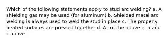 Which of the following statements apply to stud arc welding? a. A shielding gas may be used (for aluminum) b. Shielded metal arc welding is always used to weld the stud in place c. The properly heated surfaces are pressed together d. All of the above e. a and c above