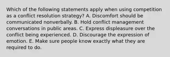 Which of the following statements apply when using competition as a conflict resolution strategy? A. Discomfort should be communicated nonverbally. B. Hold conflict management conversations in public areas. C. Express displeasure over the conflict being experienced. D. Discourage the expression of emotion. E. Make sure people know exactly what they are required to do.