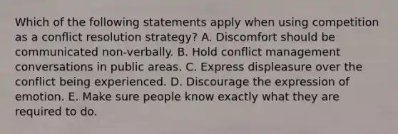 Which of the following statements apply when using competition as a conflict resolution strategy? A. Discomfort should be communicated non-verbally. B. Hold conflict management conversations in public areas. C. Express displeasure over the conflict being experienced. D. Discourage the expression of emotion. E. Make sure people know exactly what they are required to do.