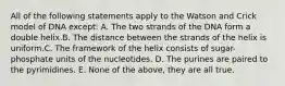 All of the following statements apply to the Watson and Crick model of DNA except: A. The two strands of the DNA form a double helix.B. The distance between the strands of the helix is uniform.C. The framework of the helix consists of sugar-phosphate units of the nucleotides. D. The purines are paired to the pyrimidines. E. None of the above, they are all true.