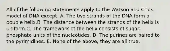 All of the following statements apply to the Watson and Crick model of DNA except: A. The two strands of the DNA form a double helix.B. The distance between the strands of the helix is uniform.C. The framework of the helix consists of sugar-phosphate units of the nucleotides. D. The purines are paired to the pyrimidines. E. None of the above, they are all true.