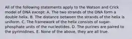 All of the following statements apply to the Watson and Crick model of DNA except: A. The two strands of the DNA form a double helix. B. The distance between the strands of the helix is uniform. C. The framework of the helix consists of sugar-phosphate units of the nucleotides. D. The purines are paired to the pyrimidines. E. None of the above, they are all true.