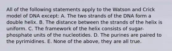 All of the following statements apply to the Watson and Crick model of DNA except: A. The two strands of the DNA form a double helix. B. The distance between the strands of the helix is uniform. C. The framework of the helix consists of sugar-phosphate units of the nucleotides. D. The purines are paired to the pyrimidines. E. None of the above, they are all true.