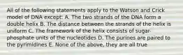 All of the following statements apply to the Watson and Crick model of DNA except: A. The two strands of the DNA form a double helix B. The distance between the strands of the helix is uniform C. The framework of the helix consists of sugar-phosphate units of the nucleotides D. The purines are paired to the pyrimidines E. None of the above, they are all true