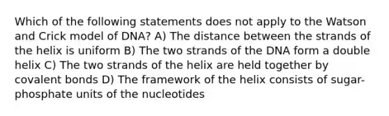 Which of the following statements does not apply to the Watson and Crick model of DNA? A) The distance between the strands of the helix is uniform B) The two strands of the DNA form a double helix C) The two strands of the helix are held together by covalent bonds D) The framework of the helix consists of sugar- phosphate units of the nucleotides