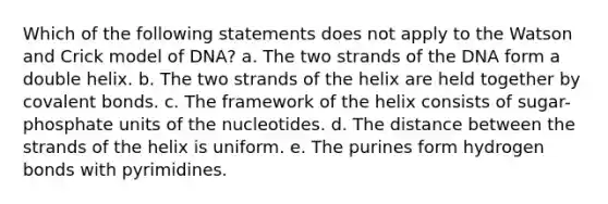 Which of the following statements does not apply to the Watson and Crick model of DNA? a. The two strands of the DNA form a double helix. b. The two strands of the helix are held together by covalent bonds. c. The framework of the helix consists of sugar-phosphate units of the nucleotides. d. The distance between the strands of the helix is uniform. e. The purines form hydrogen bonds with pyrimidines.