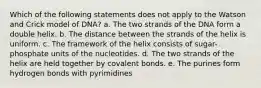 Which of the following statements does not apply to the Watson and Crick model of DNA? a. The two strands of the DNA form a double helix. b. The distance between the strands of the helix is uniform. c. The framework of the helix consists of sugar-phosphate units of the nucleotides. d. The two strands of the helix are held together by covalent bonds. e. The purines form hydrogen bonds with pyrimidines