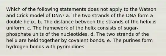 Which of the following statements does not apply to the Watson and Crick model of DNA? a. The two strands of the DNA form a double helix. b. The distance between the strands of the helix is uniform. c. The framework of the helix consists of sugar-phosphate units of the nucleotides. d. The two strands of the helix are held together by <a href='https://www.questionai.com/knowledge/kWply8IKUM-covalent-bonds' class='anchor-knowledge'>covalent bonds</a>. e. The purines form hydrogen bonds with pyrimidines