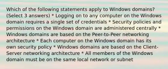 Which of the following statements apply to Windows domains? (Select 3 answers) * Logging on to any computer on the Windows domain requires a single set of credentials * Security policies and permissions on the Windows domain are administered centrally * Windows domains are based on the Peer-to-Peer networking architecture * Each computer on the Windows domain has its own security policy * Windows domains are based on the Client-Server networking architecture * All members of the Windows domain must be on the same local network or subnet