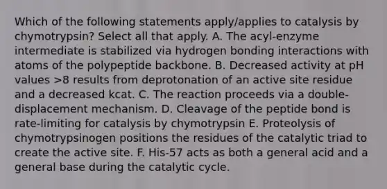 Which of the following statements apply/applies to catalysis by chymotrypsin? Select all that apply. A. The acyl-enzyme intermediate is stabilized via hydrogen bonding interactions with atoms of the polypeptide backbone. B. Decreased activity at pH values >8 results from deprotonation of an active site residue and a decreased kcat. C. The reaction proceeds via a double-displacement mechanism. D. Cleavage of the peptide bond is rate-limiting for catalysis by chymotrypsin E. Proteolysis of chymotrypsinogen positions the residues of the catalytic triad to create the active site. F. His-57 acts as both a general acid and a general base during the catalytic cycle.