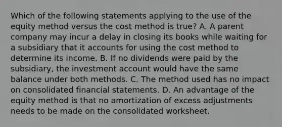 Which of the following statements applying to the use of the equity method versus the cost method is true? A. A parent company may incur a delay in closing its books while waiting for a subsidiary that it accounts for using the cost method to determine its income. B. If no dividends were paid by the subsidiary, the investment account would have the same balance under both methods. C. The method used has no impact on consolidated financial statements. D. An advantage of the equity method is that no amortization of excess adjustments needs to be made on the consolidated worksheet.