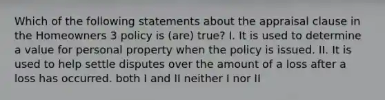 Which of the following statements about the appraisal clause in the Homeowners 3 policy is (are) true? I. It is used to determine a value for personal property when the policy is issued. II. It is used to help settle disputes over the amount of a loss after a loss has occurred. both I and II neither I nor II