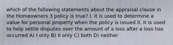 which of the following statements about the appraisal clause in the Homeowners 3 policy is true? I. it is used to determine a value for personal property when the policy is issued II. It is used to help settle disputes over the amount of a loss after a loss has occurred A) I only B) II only C) both D) neither