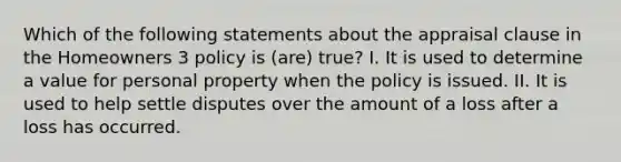 Which of the following statements about the appraisal clause in the Homeowners 3 policy is (are) true? I. It is used to determine a value for personal property when the policy is issued. II. It is used to help settle disputes over the amount of a loss after a loss has occurred.