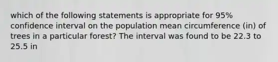 which of the following statements is appropriate for 95% confidence interval on the population mean circumference (in) of trees in a particular forest? The interval was found to be 22.3 to 25.5 in