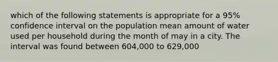 which of the following statements is appropriate for a 95% confidence interval on the population mean amount of water used per household during the month of may in a city. The interval was found between 604,000 to 629,000