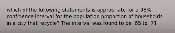 which of the following statements is appropriate for a 98% confidence interval for the population proportion of households in a city that recycle? The interval was found to be .65 to .71