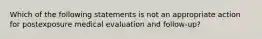 Which of the following statements is not an appropriate action for postexposure medical evaluation and follow-up?