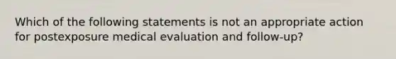 Which of the following statements is not an appropriate action for postexposure medical evaluation and follow-up?