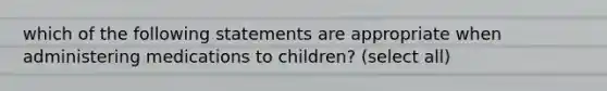 which of the following statements are appropriate when administering medications to children? (select all)