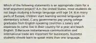 Which of the following statements is an appropriate claim for a brief argument project? A.In the United States, most students do not begin studying a foreign language until age 14. B.In many parts of Europe, children start learning second languages in elementary school. C.any governments pay young college graduates from English-speaking countries a salary and expenses to come live in their country for a year and teach English. D.Because instantaneous communication and international trade are important for businesses, business students should learn to speak more than one language.