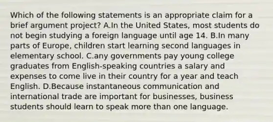 Which of the following statements is an appropriate claim for a brief argument project? A.In the United States, most students do not begin studying a foreign language until age 14. B.In many parts of Europe, children start learning second languages in elementary school. C.any governments pay young college graduates from English-speaking countries a salary and expenses to come live in their country for a year and teach English. D.Because instantaneous communication and international trade are important for businesses, business students should learn to speak more than one language.