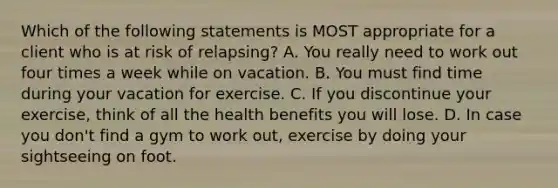 Which of the following statements is MOST appropriate for a client who is at risk of relapsing? A. You really need to work out four times a week while on vacation. B. You must find time during your vacation for exercise. C. If you discontinue your exercise, think of all the health benefits you will lose. D. In case you don't find a gym to work out, exercise by doing your sightseeing on foot.