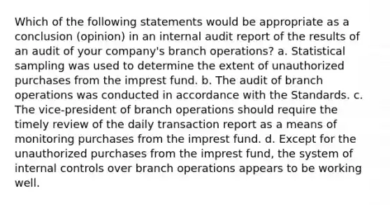 Which of the following statements would be appropriate as a conclusion (opinion) in an internal audit report of the results of an audit of your company's branch operations? a. Statistical sampling was used to determine the extent of unauthorized purchases from the imprest fund. b. The audit of branch operations was conducted in accordance with the Standards. c. The vice-president of branch operations should require the timely review of the daily transaction report as a means of monitoring purchases from the imprest fund. d. Except for the unauthorized purchases from the imprest fund, the system of internal controls over branch operations appears to be working well.