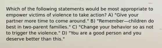 Which of the following statements would be most appropriate to empower victims of violence to take action? A) "Give your partner more time to come around." B) "Remember—children do best in two-parent families." C) "Change your behavior so as not to trigger the violence." D) "You are a good person and you deserve better than this."