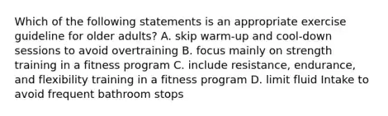 Which of the following statements is an appropriate exercise guideline for older adults? A. skip warm-up and cool-down sessions to avoid overtraining B. focus mainly on strength training in a fitness program C. include resistance, endurance, and flexibility training in a fitness program D. limit fluid Intake to avoid frequent bathroom stops