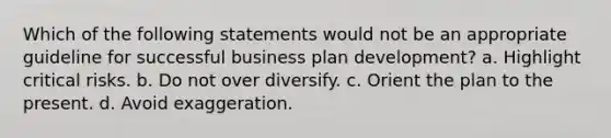 Which of the following statements would not be an appropriate guideline for successful business plan development? a. Highlight critical risks. b. Do not over diversify. c. Orient the plan to the present. d. Avoid exaggeration.